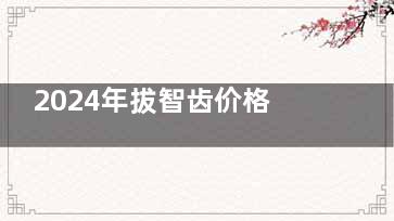 2024年拔智齿价格表！常规智齿240元起 阻生智齿450元起 复杂智齿拔除1000元起！